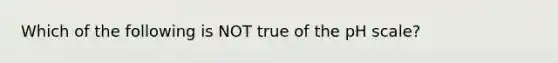 Which of the following is NOT true of the pH scale?