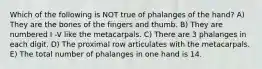 Which of the following is NOT true of phalanges of the hand? A) They are the bones of the fingers and thumb. B) They are numbered I -V like the metacarpals. C) There are 3 phalanges in each digit. D) The proximal row articulates with the metacarpals. E) The total number of phalanges in one hand is 14.