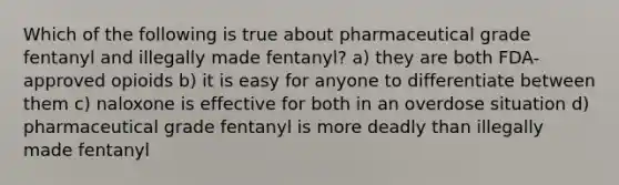 Which of the following is true about pharmaceutical grade fentanyl and illegally made fentanyl? a) they are both FDA-approved opioids b) it is easy for anyone to differentiate between them c) naloxone is effective for both in an overdose situation d) pharmaceutical grade fentanyl is more deadly than illegally made fentanyl