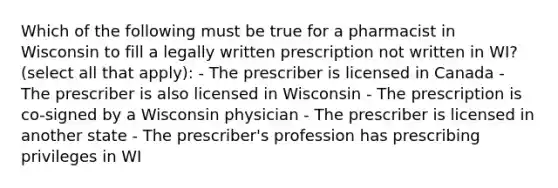 Which of the following must be true for a pharmacist in Wisconsin to fill a legally written prescription not written in WI? (select all that apply): - The prescriber is licensed in Canada - The prescriber is also licensed in Wisconsin - The prescription is co-signed by a Wisconsin physician - The prescriber is licensed in another state - The prescriber's profession has prescribing privileges in WI