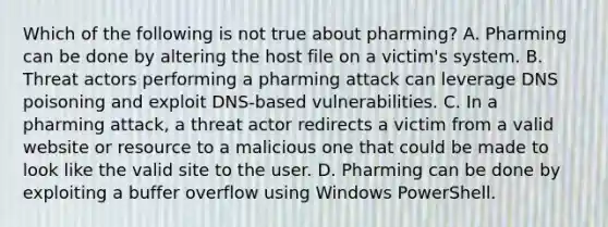 Which of the following is not true about pharming? A. Pharming can be done by altering the host file on a victim's system. B. Threat actors performing a pharming attack can leverage DNS poisoning and exploit DNS-based vulnerabilities. C. In a pharming attack, a threat actor redirects a victim from a valid website or resource to a malicious one that could be made to look like the valid site to the user. D. Pharming can be done by exploiting a buffer overflow using Windows PowerShell.