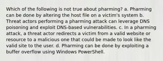 Which of the following is not true about pharming? a. Pharming can be done by altering the host file on a victim's system b. Threat actors performing a pharming attack can leverage DNS poisoning and exploit DNS-based vulnerabilities. c. In a pharming attack, a threat actor redirects a victim from a valid website or resource to a malicious one that could be made to look like the valid site to the user. d. Pharming can be done by exploiting a buffer overflow using Windows PowerShell.