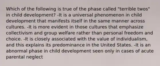 Which of the following is true of the phase called "terrible twos" in child development? -It is a universal phenomenon in child development that manifests itself in the same manner across cultures. -It is more evident in those cultures that emphasize collectivism and group welfare rather than personal freedom and choice. -It is closely associated with the value of individualism, and this explains its predominance in the United States. -It is an abnormal phase in child development seen only in cases of acute parental neglect