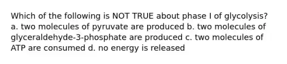 Which of the following is NOT TRUE about phase I of glycolysis? a. two molecules of pyruvate are produced b. two molecules of glyceraldehyde-3-phosphate are produced c. two molecules of ATP are consumed d. no energy is released