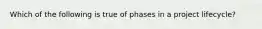 Which of the following is true of phases in a project lifecycle?