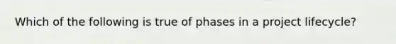 Which of the following is true of phases in a project lifecycle?