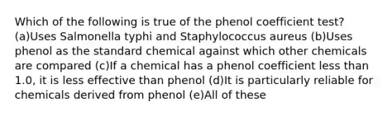 Which of the following is true of the phenol coefficient test? (a)Uses Salmonella typhi and Staphylococcus aureus (b)Uses phenol as the standard chemical against which other chemicals are compared (c)If a chemical has a phenol coefficient less than 1.0, it is less effective than phenol (d)It is particularly reliable for chemicals derived from phenol (e)All of these