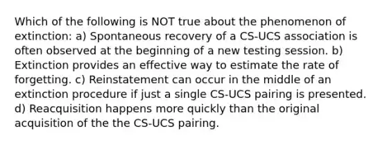 Which of the following is NOT true about the phenomenon of extinction: a) Spontaneous recovery of a CS-UCS association is often observed at the beginning of a new testing session. b) Extinction provides an effective way to estimate the rate of forgetting. c) Reinstatement can occur in the middle of an extinction procedure if just a single CS-UCS pairing is presented. d) Reacquisition happens more quickly than the original acquisition of the the CS-UCS pairing.