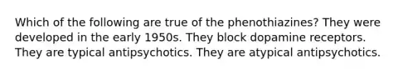 Which of the following are true of the phenothiazines? They were developed in the early 1950s. They block dopamine receptors. They are typical antipsychotics. They are atypical antipsychotics.