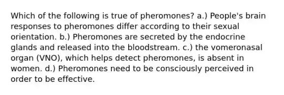 Which of the following is true of pheromones? a.) People's brain responses to pheromones differ according to their sexual orientation. b.) Pheromones are secreted by the endocrine glands and released into the bloodstream. c.) the vomeronasal organ (VNO), which helps detect pheromones, is absent in women. d.) Pheromones need to be consciously perceived in order to be effective.