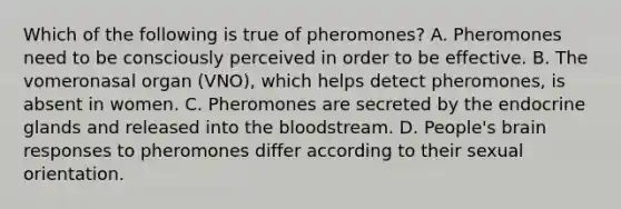 Which of the following is true of pheromones? A. Pheromones need to be consciously perceived in order to be effective. B. The vomeronasal organ (VNO), which helps detect pheromones, is absent in women. C. Pheromones are secreted by the endocrine glands and released into the bloodstream. D. People's brain responses to pheromones differ according to their sexual orientation.