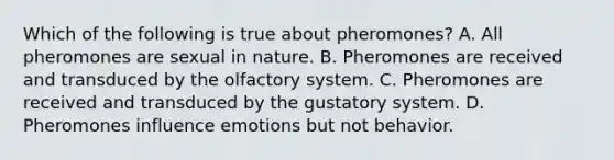 Which of the following is true about pheromones? A. All pheromones are sexual in nature. B. Pheromones are received and transduced by the olfactory system. C. Pheromones are received and transduced by the gustatory system. D. Pheromones influence emotions but not behavior.