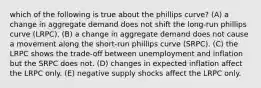 which of the following is true about the phillips curve? (A) a change in aggregate demand does not shift the long-run phillips curve (LRPC). (B) a change in aggregate demand does not cause a movement along the short-run phillips curve (SRPC). (C) the LRPC shows the trade-off between unemployment and inflation but the SRPC does not. (D) changes in expected inflation affect the LRPC only. (E) negative supply shocks affect the LRPC only.