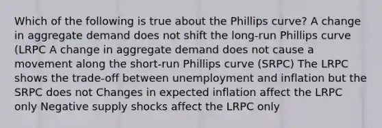 Which of the following is true about the Phillips curve? A change in aggregate demand does not shift the long-run Phillips curve (LRPC A change in aggregate demand does not cause a movement along the short-run Phillips curve (SRPC) The LRPC shows the trade-off between unemployment and inflation but the SRPC does not Changes in expected inflation affect the LRPC only Negative supply shocks affect the LRPC only