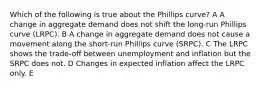 Which of the following is true about the Phillips curve? A A change in aggregate demand does not shift the long-run Phillips curve (LRPC). B A change in aggregate demand does not cause a movement along the short-run Phillips curve (SRPC). C The LRPC shows the trade-off between unemployment and inflation but the SRPC does not. D Changes in expected inflation affect the LRPC only. E