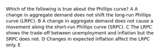 Which of the following is true about the Phillips curve? A A change in aggregate demand does not shift the long-run Phillips curve (LRPC). B A change in aggregate demand does not cause a movement along the short-run Phillips curve (SRPC). C The LRPC shows the trade-off between unemployment and inflation but the SRPC does not. D Changes in expected inflation affect the LRPC only. E