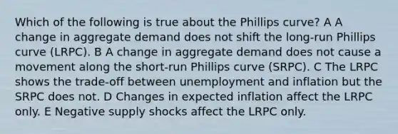 Which of the following is true about the Phillips curve? A A change in aggregate demand does not shift the long-run Phillips curve (LRPC). B A change in aggregate demand does not cause a movement along the short-run Phillips curve (SRPC). C The LRPC shows the trade-off between unemployment and inflation but the SRPC does not. D Changes in expected inflation affect the LRPC only. E Negative supply shocks affect the LRPC only.