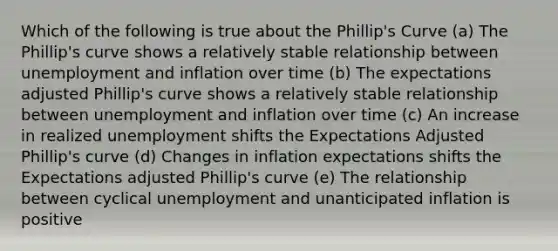 Which of the following is true about the Phillip's Curve (a) The Phillip's curve shows a relatively stable relationship between unemployment and inflation over time (b) The expectations adjusted Phillip's curve shows a relatively stable relationship between unemployment and inflation over time (c) An increase in realized unemployment shifts the Expectations Adjusted Phillip's curve (d) Changes in inflation expectations shifts the Expectations adjusted Phillip's curve (e) The relationship between cyclical unemployment and unanticipated inflation is positive