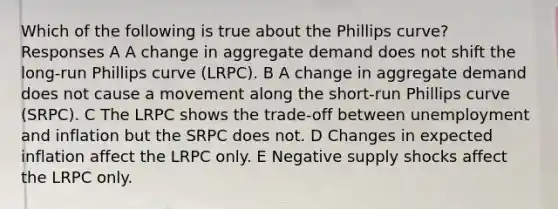 Which of the following is true about the Phillips curve? Responses A A change in aggregate demand does not shift the long-run Phillips curve (LRPC). B A change in aggregate demand does not cause a movement along the short-run Phillips curve (SRPC). C The LRPC shows the trade-off between unemployment and inflation but the SRPC does not. D Changes in expected inflation affect the LRPC only. E Negative supply shocks affect the LRPC only.