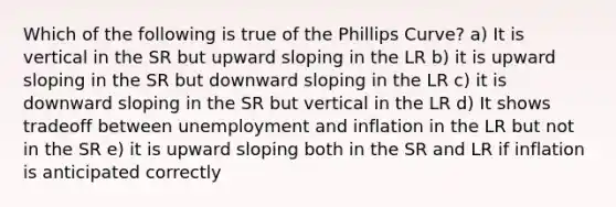 Which of the following is true of the Phillips Curve? a) It is vertical in the SR but upward sloping in the LR b) it is upward sloping in the SR but downward sloping in the LR c) it is downward sloping in the SR but vertical in the LR d) It shows tradeoff between unemployment and inflation in the LR but not in the SR e) it is upward sloping both in the SR and LR if inflation is anticipated correctly