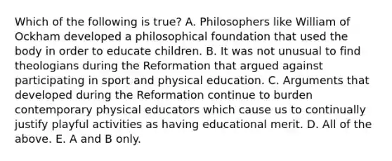 Which of the following is true? A. Philosophers like William of Ockham developed a philosophical foundation that used the body in order to educate children. B. It was not unusual to find theologians during the Reformation that argued against participating in sport and physical education. C. Arguments that developed during the Reformation continue to burden contemporary physical educators which cause us to continually justify playful activities as having educational merit. D. All of the above. E. A and B only.