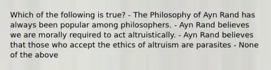 Which of the following is true? - The Philosophy of Ayn Rand has always been popular among philosophers. - Ayn Rand believes we are morally required to act altruistically. - Ayn Rand believes that those who accept the ethics of altruism are parasites - None of the above