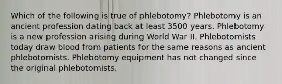 Which of the following is true of phlebotomy? Phlebotomy is an ancient profession dating back at least 3500 years. Phlebotomy is a new profession arising during World War II. Phlebotomists today draw blood from patients for the same reasons as ancient phlebotomists. Phlebotomy equipment has not changed since the original phlebotomists.