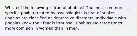 Which of the following is true of phobias? The most common specific phobia treated by psychologists is fear of snakes. Phobias are classified as depressive disorders. Individuals with phobias know their fear is irrational. Phobias are three times more common in women than in men.