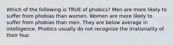 Which of the following is TRUE of phobics? Men are more likely to suffer from phobias than women. Women are more likely to suffer from phobias than men. They are below average in intelligence. Phobics usually do not recognize the irrationality of their fear.