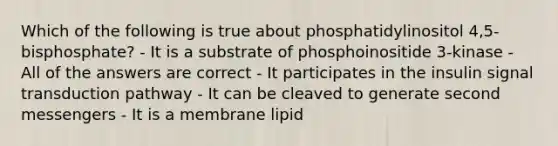 Which of the following is true about phosphatidylinositol 4,5-bisphosphate? - It is a substrate of phosphoinositide 3-kinase - All of the answers are correct - It participates in the insulin signal transduction pathway - It can be cleaved to generate second messengers - It is a membrane lipid