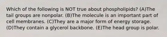 Which of the following is NOT true about phospholipids? (A)The tail groups are nonpolar. (B)The molecule is an important part of cell membranes. (C)They are a major form of energy storage. (D)They contain a glycerol backbone. (E)The head group is polar.