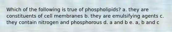 Which of the following is true of phospholipids? a. they are constituents of cell membranes b. they are emulsifying agents c. they contain nitrogen and phosphorous d. a and b e. a, b and c