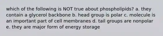 which of the following is NOT true about phospholipids? a. they contain a glycerol backbone b. head group is polar c. molecule is an important part of cell membranes d. tail groups are nonpolar e. they are major form of energy storage