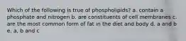 Which of the following is true of phospholipids? a. contain a phosphate and nitrogen b. are constituents of cell membranes c. are the most common form of fat in the diet and body d. a and b e. a, b and c