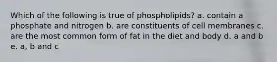 Which of the following is true of phospholipids? a. contain a phosphate and nitrogen b. are constituents of cell membranes c. are the most common form of fat in the diet and body d. a and b e. a, b and c