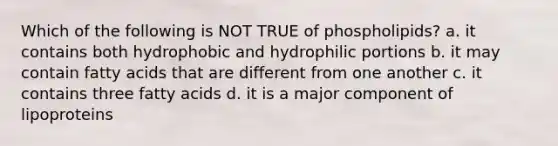 Which of the following is NOT TRUE of phospholipids? a. it contains both hydrophobic and hydrophilic portions b. it may contain fatty acids that are different from one another c. it contains three fatty acids d. it is a major component of lipoproteins