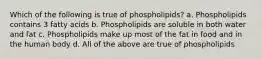 Which of the following is true of phospholipids? a. Phospholipids contains 3 fatty acids b. Phospholipids are soluble in both water and fat c. Phospholipids make up most of the fat in food and in the human body d. All of the above are true of phospholipids