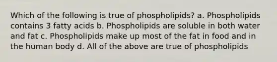 Which of the following is true of phospholipids? a. Phospholipids contains 3 fatty acids b. Phospholipids are soluble in both water and fat c. Phospholipids make up most of the fat in food and in the human body d. All of the above are true of phospholipids