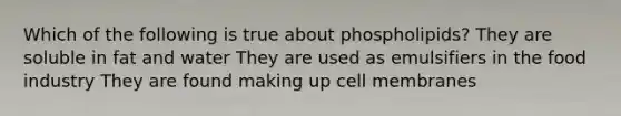 Which of the following is true about phospholipids? They are soluble in fat and water They are used as emulsifiers in the food industry They are found making up cell membranes