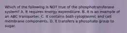 Which of the following is NOT true of the phosphotransferase system? A. It requires energy expenditure. B. It is an example of an ABC transporter. C. It contains both cytoplasmic and cell membrane components. D. It transfers a phosphate group to sugar.