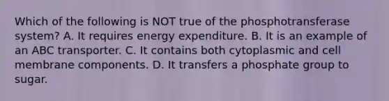 Which of the following is NOT true of the phosphotransferase system? A. It requires energy expenditure. B. It is an example of an ABC transporter. C. It contains both cytoplasmic and cell membrane components. D. It transfers a phosphate group to sugar.