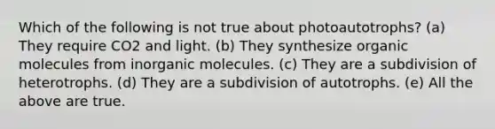 Which of the following is not true about photoautotrophs? (a) They require CO2 and light. (b) They synthesize organic molecules from inorganic molecules. (c) They are a subdivision of heterotrophs. (d) They are a subdivision of autotrophs. (e) All the above are true.