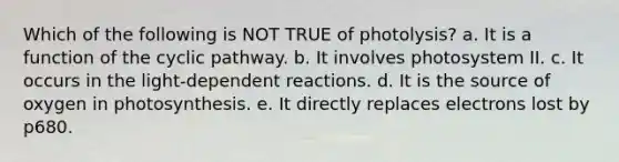 Which of the following is NOT TRUE of photolysis? a. It is a function of the cyclic pathway. b. It involves photosystem II. c. It occurs in the light-dependent reactions. d. It is the source of oxygen in photosynthesis. e. It directly replaces electrons lost by p680.