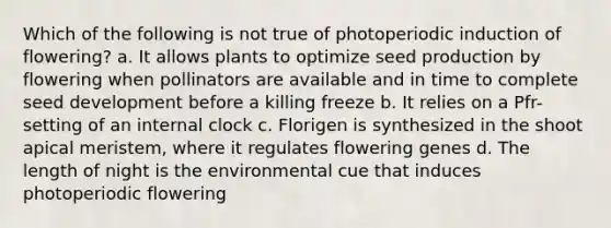 Which of the following is not true of photoperiodic induction of flowering? a. It allows plants to optimize seed production by flowering when pollinators are available and in time to complete seed development before a killing freeze b. It relies on a Pfr-setting of an internal clock c. Florigen is synthesized in the shoot apical meristem, where it regulates flowering genes d. The length of night is the environmental cue that induces photoperiodic flowering