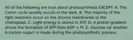 All of the following are true about photosynthesis EXCEPT: A. The Calvin cycle usually occurs in the dark. B. The majority of the light reactions occur on the stroma membranes in the chloroplast. C. Light energy is stored in ATP. D. A proton gradient drives the formation of ATP from ADP + Pi. E. Glucose (or another 6-carbon sugar) is made during the photosynthetic process.