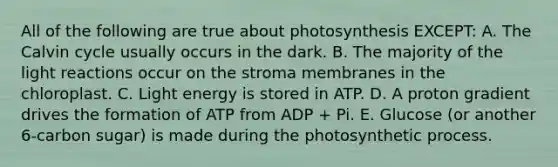 All of the following are true about photosynthesis EXCEPT: A. The Calvin cycle usually occurs in the dark. B. The majority of the light reactions occur on the stroma membranes in the chloroplast. C. Light energy is stored in ATP. D. A proton gradient drives the formation of ATP from ADP + Pi. E. Glucose (or another 6-carbon sugar) is made during the photosynthetic process.