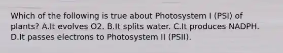 Which of the following is true about Photosystem I (PSI) of plants? A.It evolves O2. B.It splits water. C.It produces NADPH. D.It passes electrons to Photosystem II (PSII).