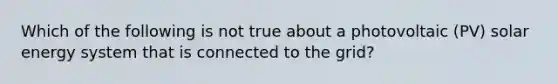 Which of the following is not true about a photovoltaic (PV) solar energy system that is connected to the grid?