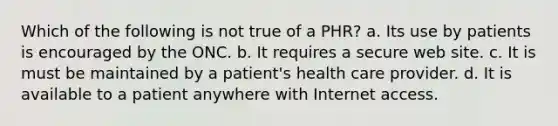 Which of the following is not true of a PHR? a. Its use by patients is encouraged by the ONC. b. It requires a secure web site. c. It is must be maintained by a patient's health care provider. d. It is available to a patient anywhere with Internet access.