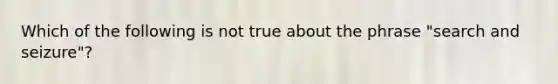 Which of the following is not true about the phrase "search and seizure"?